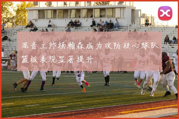 混音主帅杨瀚森成为攻防核心球队篮板表现显著提升