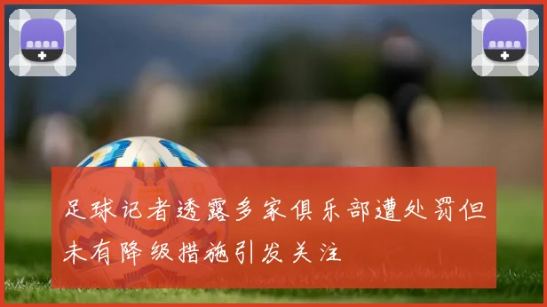 足球记者透露多家俱乐部遭处罚但未有降级措施引发关注