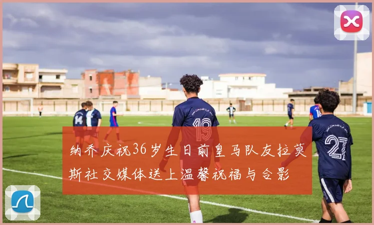 纳乔庆祝36岁生日前皇马队友拉莫斯社交媒体送上温馨祝福与合影