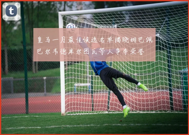 皇马一月最佳候选名单揭晓姆巴佩巴尔韦德库尔图瓦等人争夺荣誉