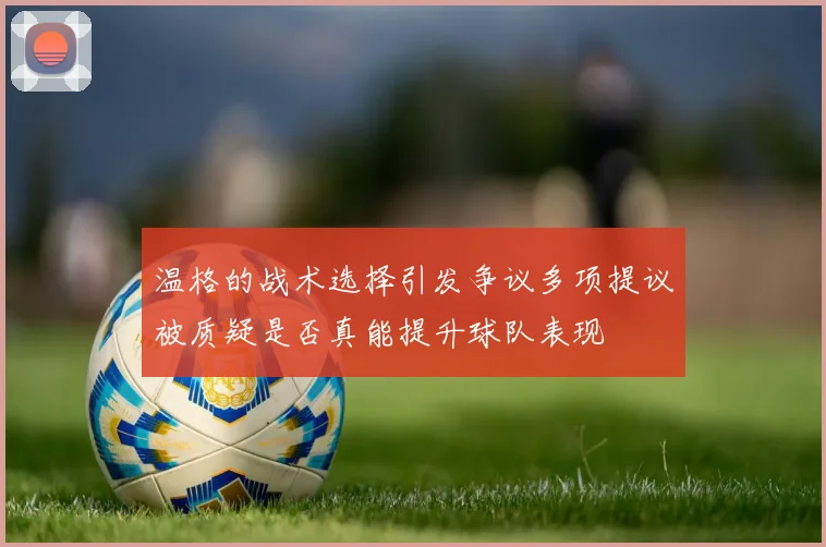 温格的战术选择引发争议多项提议被质疑是否真能提升球队表现