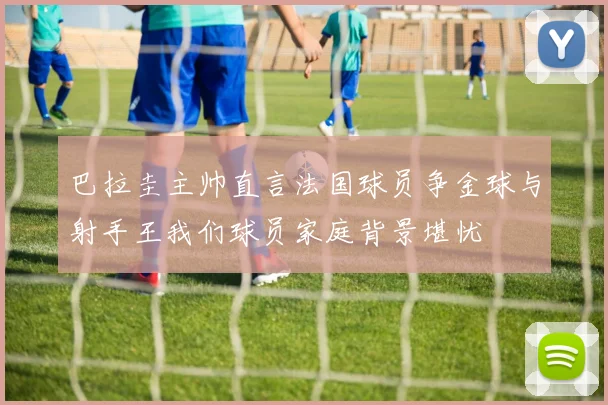 巴拉圭主帅直言法国球员争金球与射手王我们球员家庭背景堪忧