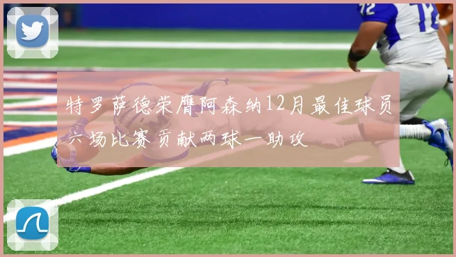 特罗萨德荣膺阿森纳12月最佳球员六场比赛贡献两球一助攻