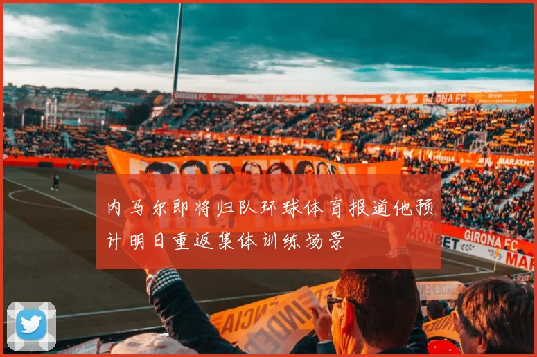 内马尔即将归队环球体育报道他预计明日重返集体训练场景