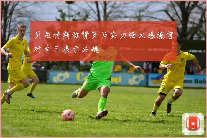 贝尼特斯称赞罗马实力强大感谢曾对自己表示兴趣