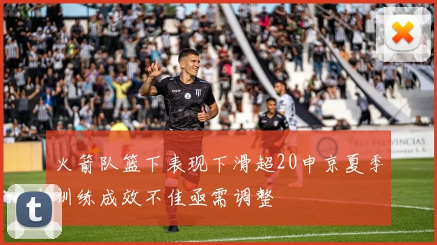 火箭队篮下表现下滑超20申京夏季训练成效不佳亟需调整