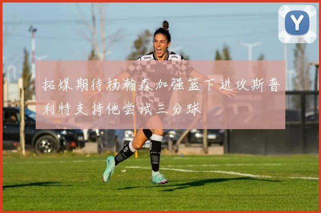 拓媒期待杨瀚森加强篮下进攻斯普利特支持他尝试三分球
